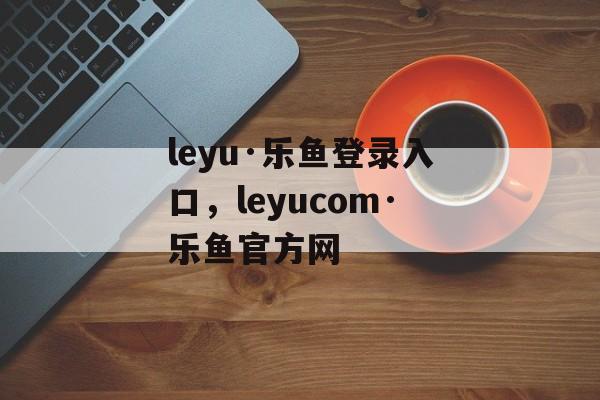 leyu·乐鱼登录入口，leyucom·乐鱼官方网